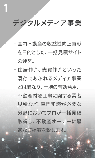 デジタル
                メディア事業 国内不動産の収益性向上貢献を目的とした、一括見積サイトの運営。
                住居仲介、売買仲介といった既存であふれるメディア事業とは異なり、
                土地の有効活用、不動産付随工事に関する業者見積など、専門知識が必要な分野において
                プロが一括見積取得し、不動産オーナーに最適なご提案を致します。