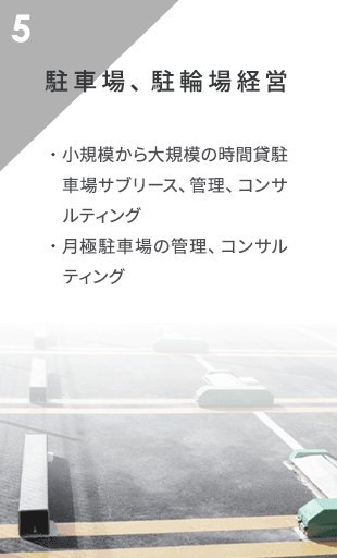 駐車場・駐輪場経営 小規模から大規模の時間貸駐車場サブリース、管理、コンサルティング
                月極駐車場の管理、コンサルティング
                駐車場機器の販売、並びに工事請負